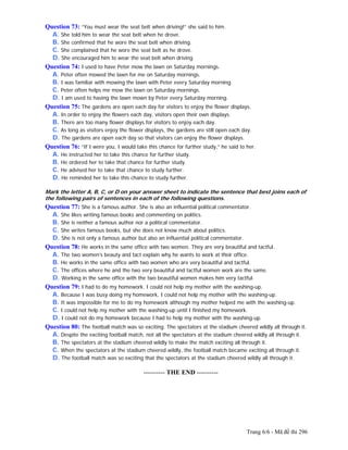 Trang 6/6 - Mã đề thi 296
Question 73: “You must wear the seat belt when driving!” she said to him.
A. She told him to wear the seat belt when he drove.
B. She confirmed that he wore the seat belt when driving.
C. She complained that he wore the seat belt as he drove.
D. She encouraged him to wear the seat belt when driving.
Question 74: I used to have Peter mow the lawn on Saturday mornings.
A. Peter often mowed the lawn for me on Saturday mornings.
B. I was familiar with mowing the lawn with Peter every Saturday morning.
C. Peter often helps me mow the lawn on Saturday mornings.
D. I am used to having the lawn mown by Peter every Saturday morning.
Question 75: The gardens are open each day for visitors to enjoy the flower displays.
A. In order to enjoy the flowers each day, visitors open their own displays.
B. There are too many flower displays for visitors to enjoy each day.
C. As long as visitors enjoy the flower displays, the gardens are still open each day.
D. The gardens are open each day so that visitors can enjoy the flower displays.
Question 76: “If I were you, I would take this chance for further study,” he said to her.
A. He instructed her to take this chance for further study.
B. He ordered her to take that chance for further study.
C. He advised her to take that chance to study further.
D. He reminded her to take this chance to study further.
Mark the letter A, B, C, or D on your answer sheet to indicate the sentence that best joins each of
the following pairs of sentences in each of the following questions.
Question 77: She is a famous author. She is also an influential political commentator.
A. She likes writing famous books and commenting on politics.
B. She is neither a famous author nor a political commentator.
C. She writes famous books, but she does not know much about politics.
D. She is not only a famous author but also an influential political commentator.
Question 78: He works in the same office with two women. They are very beautiful and tactful.
A. The two women’s beauty and tact explain why he wants to work at their office.
B. He works in the same office with two women who are very beautiful and tactful.
C. The offices where he and the two very beautiful and tactful women work are the same.
D. Working in the same office with the two beautiful women makes him very tactful.
Question 79: I had to do my homework. I could not help my mother with the washing-up.
A. Because I was busy doing my homework, I could not help my mother with the washing-up.
B. It was impossible for me to do my homework although my mother helped me with the washing-up.
C. I could not help my mother with the washing-up until I finished my homework.
D. I could not do my homework because I had to help my mother with the washing-up.
Question 80: The football match was so exciting. The spectators at the stadium cheered wildly all through it.
A. Despite the exciting football match, not all the spectators at the stadium cheered wildly all through it.
B. The spectators at the stadium cheered wildly to make the match exciting all through it.
C. When the spectators at the stadium cheered wildly, the football match became exciting all through it.
D. The football match was so exciting that the spectators at the stadium cheered wildly all through it.
---------------------------------------------------------- THE END ----------
 