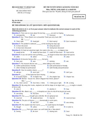 Trang 1/6 - Mã đề thi 394
BỘ GIÁO DỤC VÀ ĐÀO TẠO
ĐỀ THI CHÍNH THỨC
(Đề thi có 6 trang)
ĐỀ THI TUYỂN SINH CAO ĐẲNG NĂM 2013
Môn: TIẾNG ANH; Khối A1 và Khối D1
Thời gian làm bài: 90 phút, không kể thời gian phát đề
Mã đề thi 394
Họ, tên thí sinh:..........................................................................
Số báo danh:............................................................................
ĐỀ THI GỒM 80 CÂU (TỪ QUESTION 1 ĐẾN QUESTION 80)
Mark the letter A, B, C, or D on your answer sheet to indicate the correct answer in each of the
following questions.
Question 1: There was no news about the lost boy, ______ we went on hoping.
A. consequently B. but C. moreover D. furthermore
Question 2: Sue: “These flowers are so beautiful! Thank you very much, Bill.”
Bill: “______”
A. That’s right. B. Good job! C. Don’t worry! D. Don’t mention it.
Question 3: The problem is believed ______ at the meeting two days ago.
A. to have discussed B. being discussed
C. to have been discussed D. having been discussed
Question 4: If it had not rained last night, the roads in the city ______ so slippery now.
A. would not be B. would not have been C. could not have been D. must not be
Question 5: It was not until he took up fishing ______ he began to know more about fish species.
A. while B. which C. that D. what
Question 6: He became famous after ______ that prize.
A. have won B. won C. winning D. win
Question 7: The museum director was ______ when talking to the visitors.
A. neither professional or friendly B. both professional or friendly
C. either friendly nor professional D. both friendly and professional
Question 8: “Give me another chance, ______?”
A. will you B. aren’t you C. shall you D. don't you
Question 9: ______ of that book has been missing.
A. A second chapter B. A chapter two C. The chapter two D. Chapter two
Question 10: Woman: “Excuse me, where’s Nguyen Hue Street, please?”
Man: “______”
A. Yes, that’s correct. B. Over there, I think. C. I think you’re right. D. OK, so long.
Question 11: By using their trunks, elephants can tell the shape of an object and ______ is rough or smooth,
or hot or cold.
A. since it B. it C. whether it D. how
Question 12: Mrs. Black’s son ______ in hospital ever since he fell off his bicycle last week.
A. was being B. has been C. is D. was
Question 13: You ______ brought your umbrella. We are going by taxi.
A. need not B. would not have C. may not D. need not have
Question 14: The price of houses ______ dramatically in recent years.
A. rose B. has risen C. raises D. was raising
Question 15: The student took that course ______ he could improve his English.
A. though B. unless C. so that D. in order to
Question 16: ______ from outer space, our earth looks like a “blue planet”.
A. Seeing B. Be seen C. Having seen D. Seen
 