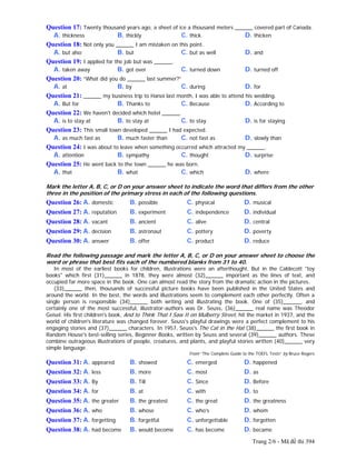 Trang 2/6 - Mã đề thi 394
Question 17: Twenty thousand years ago, a sheet of ice a thousand meters ______ covered part of Canada.
A. thickness B. thickly C. thick D. thicken
Question 18: Not only you ______ I am mistaken on this point.
A. but also B. but C. but as well D. and
Question 19: I applied for the job but was ______.
A. taken away B. got over C. turned down D. turned off
Question 20: “What did you do ______ last summer?”
A. at B. by C. during D. for
Question 21: ______ my business trip to Hanoi last month, I was able to attend his wedding.
A. But for B. Thanks to C. Because D. According to
Question 22: We haven't decided which hotel ______.
A. is to stay at B. to stay at C. to stay D. is for staying
Question 23: This small town developed ______ I had expected.
A. as much fast as B. much faster than C. not fast as D. slowly than
Question 24: I was about to leave when something occurred which attracted my ______.
A. attention B. sympathy C. thought D. surprise
Question 25: He went back to the town ______ he was born.
A. that B. what C. which D. where
Mark the letter A, B, C, or D on your answer sheet to indicate the word that differs from the other
three in the position of the primary stress in each of the following questions.
Question 26: A. domestic B. possible C. physical D. musical
Question 27: A. reputation B. experiment C. independence D. individual
Question 28: A. vacant B. ancient C. alive D. central
Question 29: A. decision B. astronaut C. pottery D. poverty
Question 30: A. answer B. offer C. product D. reduce
Read the following passage and mark the letter A, B, C, or D on your answer sheet to choose the
word or phrase that best fits each of the numbered blanks from 31 to 40.
In most of the earliest books for children, illustrations were an afterthought. But in the Caldecott "toy
books" which first (31)______ in 1878, they were almost (32)______ important as the lines of text, and
occupied far more space in the book. One can almost read the story from the dramatic action in the pictures.
(33)______ then, thousands of successful picture books have been published in the United States and
around the world. In the best, the words and illustrations seem to complement each other perfectly. Often a
single person is responsible (34)______ both writing and illustrating the book. One of (35)______, and
certainly one of the most successful, illustrator-authors was Dr. Seuss, (36)______ real name was Theodor
Geisel. His first children's book, And to Think That I Saw It on Mulberry Street, hit the market in 1937, and the
world of children's literature was changed forever. Seuss's playful drawings were a perfect complement to his
engaging stories and (37)______ characters. In 1957, Seuss's The Cat in the Hat (38)______ the first book in
Random House's best-selling series, Beginner Books, written by Seuss and several (39)______ authors. These
combine outrageous illustrations of people, creatures, and plants, and playful stories written (40)______ very
simple language.
From “The Complete Guide to the TOEFL Tests” by Bruce Rogers
Question 31: A. appeared B. showed C. emerged D. happened
Question 32: A. less B. more C. most D. as
Question 33: A. By B. Till C. Since D. Before
Question 34: A. for B. at C. with D. to
Question 35: A. the greater B. the greatest C. the great D. the greatness
Question 36: A. who B. whose C. who’s D. whom
Question 37: A. forgetting B. forgetful C. unforgettable D. forgotten
Question 38: A. had become B. would become C. has become D. became
 