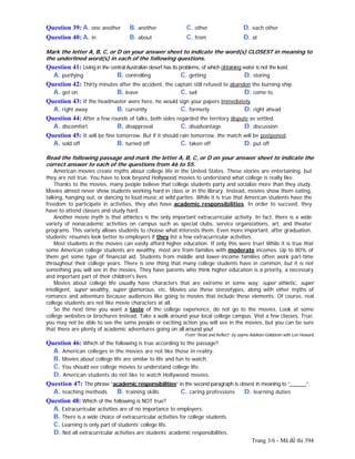 Trang 3/6 - Mã đề thi 394
Question 39: A. one another B. another C. other D. each other
Question 40: A. in B. about C. from D. at
Mark the letter A, B, C, or D on your answer sheet to indicate the word(s) CLOSEST in meaning to
the underlined word(s) in each of the following questions.
Question 41: Living in the central Australian desert has its problems, of which obtaining water is not the least.
A. purifying B. controlling C. getting D. storing
Question 42: Thirty minutes after the accident, the captain still refused to abandon the burning ship.
A. get on B. leave C. sail D. come to
Question 43: If the headmaster were here, he would sign your papers immediately.
A. right away B. currently C. formerly D. right ahead
Question 44: After a few rounds of talks, both sides regarded the territory dispute as settled.
A. discomfort B. disapproval C. disadvantage D. discussion
Question 45: It will be fine tomorrow. But if it should rain tomorrow, the match will be postponed.
A. sold off B. turned off C. taken off D. put off
Read the following passage and mark the letter A, B, C, or D on your answer sheet to indicate the
correct answer to each of the questions from 46 to 55.
American movies create myths about college life in the United States. These stories are entertaining, but
they are not true. You have to look beyond Hollywood movies to understand what college is really like.
Thanks to the movies, many people believe that college students party and socialize more than they study.
Movies almost never show students working hard in class or in the library. Instead, movies show them eating,
talking, hanging out, or dancing to loud music at wild parties. While it is true that American students have the
freedom to participate in activities, they also have academic responsibilities. In order to succeed, they
have to attend classes and study hard.
Another movie myth is that athletics is the only important extracurricular activity. In fact, there is a wide
variety of nonacademic activities on campus such as special clubs, service organizations, art, and theater
programs. This variety allows students to choose what interests them. Even more important, after graduation,
students’ résumés look better to employers if they list a few extracurricular activities.
Most students in the movies can easily afford higher education. If only this were true! While it is true that
some American college students are wealthy, most are from families with moderate incomes. Up to 80% of
them get some type of financial aid. Students from middle and lower-income families often work part-time
throughout their college years. There is one thing that many college students have in common, but it is not
something you will see in the movies. They have parents who think higher education is a priority, a necessary
and important part of their children's lives.
Movies about college life usually have characters that are extreme in some way: super athletic, super
intelligent, super wealthy, super glamorous, etc. Movies use these stereotypes, along with other myths of
romance and adventure because audiences like going to movies that include these elements. Of course, real
college students are not like movie characters at all.
So the next time you want a taste of the college experience, do not go to the movies. Look at some
college websites or brochures instead. Take a walk around your local college campus. Visit a few classes. True,
you may not be able to see the same people or exciting action you will see in the movies, but you can be sure
that there are plenty of academic adventures going on all around you!
From “Read and Reflect” by Jayme Adelson-Goldstein with Lori Howard
Question 46: Which of the following is true according to the passage?
A. American colleges in the movies are not like those in reality.
B. Movies about college life are similar to life and fun to watch.
C. You should see college movies to understand college life.
D. American students do not like to watch Hollywood movies.
Question 47: The phrase “academic responsibilities” in the second paragraph is closest in meaning to “______”.
A. teaching methods B. training skills C. caring professions D. learning duties
Question 48: Which of the following is NOT true?
A. Extracurricular activities are of no importance to employers.
B. There is a wide choice of extracurricular activities for college students.
C. Learning is only part of students’ college life.
D. Not all extracurricular activities are students’ academic responsibilities.
 