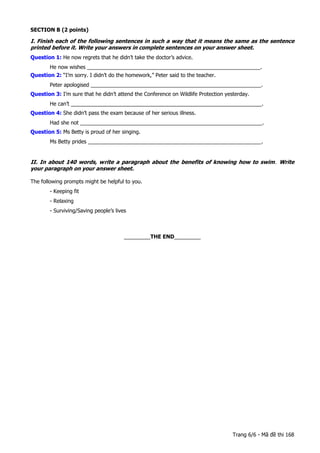 SECTION B (2 points)
I. Finish each of the following sentences in such a way that it means the same as the sentence
printed before it. Write your answers in complete sentences on your answer sheet.
Question 1: He now regrets that he didn’t take the doctor’s advice.
He now wishes ___________________________________________________________.
Question 2: “I’m sorry. I didn’t do the homework,” Peter said to the teacher.
Peter apologised __________________________________________________________.
Question 3: I’m sure that he didn’t attend the Conference on Wildlife Protection yesterday.
He can’t _________________________________________________________________.
Question 4: She didn’t pass the exam because of her serious illness.
Had she not ______________________________________________________________.
Question 5: Ms Betty is proud of her singing.
Ms Betty prides ___________________________________________________________.
II. In about 140 words, write a paragraph about the benefits of knowing how to swim. Write
your paragraph on your answer sheet.
The following prompts might be helpful to you.
- Keeping fit
- Relaxing
- Surviving/Saving people’s lives
-----
_________THE END_________
Trang 6/6 - Mã đề thi 168
 