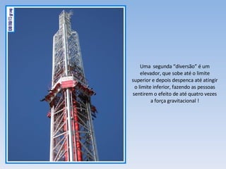 Uma  segunda “diversão” é um elevador, que sobe até o limite superior e depois despenca até atingir o limite inferior, fazendo as pessoas sentirem o efeito de até quatro vezes a força gravitacional ! 