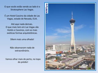 O que vocês estão vendo ao lado é o Stratosphere Las Vegas. É um Hotel Cassino da cidade de Las Vegas, estado de Nevada, EUA. Até aqui nada demais.  O que mais tem em Las Vegas são Hotéis e Cassinos, com as mais exóticas formas arquitetônicas. Dêem mais uma olhada! Não observaram nada de extraordinário. Vamos olhar mais de perto, no topo do prédio! 