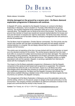 Thursday 20th September 2007
Media release: Immediate

Airship damaged on the ground by a severe wind – De Beers diamond
exploration programme in Botswana will continue.

A Zeppelin NT airship, operated by the Zeppelin Company on contract to De Beers
Exploration in Botswana, had an accident on Thursday while tethered to its ground
mooring. The accident happened at the exploration base set up in the vicinity of the
Jwaneng Mine. The Zeppelin was not flying at the time of the accident. The South African
ground crew member on board was injured and received medical attention for bruises and
cuts and will remain in hospital over night for observation. His family have been informed
about his condition and he has been visited by company management who will continue to
provide full assistance.

The De Beers head of exploration, Charles Skinner commented; “Our first priority was the
injured crew member who has been successfully evacuated and has already received
medical attention in a hospital. We are deeply relieved that he is expected to make a
speedy and full recovery.”

The airship was not operating at the time, but was docked with the crew member on board
as is the standard practise for this airship. The airship became detached from the mast-
truck after an unusual and sudden wind occurrence and has been damaged. The extent of
the damage is being assessed. The Botswana Civil Aviation authorities were immediately
informed of the incident and will visit the site tomorrow. The Zeppelin airship is a highly
specialized craft and the operator, Zeppelin, is sending a specialist from Germany to
assist with the investigation at the site.

The impact on the De Beers exploration programme in Botswana is that the Zeppelin
component of the aerial and land based work programme is suspended. The company
commented that while this will, in the short-term, impact on it, De Beers has other
technologies which will enable the company to continue with the much larger and longer
term exploration programme. De Beers and the Zeppelin Company will consider the
alternatives available following a detailed review of the incident. De Beers regrets the loss
incurred by our partners, the Zeppelin Company.

The management of De Beers Exploration in Botswana are at the exploration camp site
and the airship, which is on the ground, poses no danger to the local community or to the
environment. The company remains committed to its staff and contractors involved in this
project and confirmed that the airship is fully insured. End

Contact: Tom Tweedy, tel: +27 (0) 11 374-7173, Tom.tweedy@debeersgroup.com




                                  CORPORATE HEADQUARTERS
                   De Beers Consolidated Mines Limited. Registration No. 1888/000007/06
          CNR DIAMOND DRIVE AND CROWNWOOD ROAD THETA JOHANNESBURG 2013
                       TEL +27 (0)11 374 7000 FAX +27 (0)11 374 7700
                                   www.debeersgroup.com