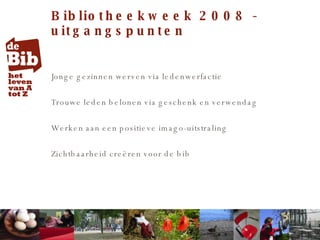 Bibliotheekweek 2008 - uitgangspunten Jonge gezinnen werven via ledenwerfactie Trouwe leden belonen via geschenk en verwendag Werken aan een positieve imago-uitstraling  Zichtbaarheid creëren voor de bib 