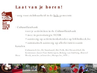 Laat van je horen! zorg voor zichtbaarheid in de  hele  gemeente CultuurDatabank voer je activiteiten in de CultuurDatabank = mee in persstrategie VCOB  = aanwezig op activiteitenkalender op bibliotheek.be = automatisch aanwezig op allerlei interessante kanalen Cultuurweb.be, De Standaard, Het Volk, Het Nieuwsblad, De  Gentenaar, Gazet Van Antwerpen, Belang van Limburg, Brussel Deze  Week, msn.be, telenet.be, Sherpa.be, ATV...  
