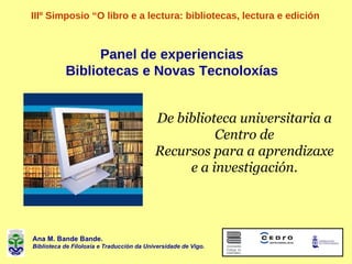 Panel de experiencias Bibliotecas e Novas Tecnoloxías IIIº Simposio “O libro e a lectura: bibliotecas, lectura e e dición ...