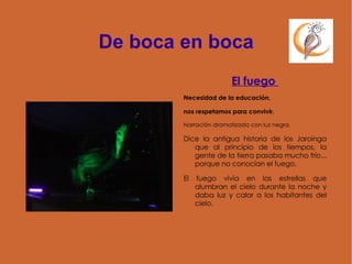 De boca en boca El fuego  Necesidad de la educación,  nos respetamos para convivir. Narración dramatizada con luz negra. Dice la antigua historia de los Jaroinga que al principio de los tiempos, la gente de la tierra pasaba mucho frío... porque no conocían el fuego.  El fuego vivía en las estrellas que alumbran el cielo durante la noche y daba luz y calor a los habitantes del cielo. 