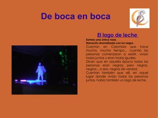 De boca en boca El lago de leche  Somos una única raza.  Narración dramatizada con luz negra.  Cuentan en Colombia que hace mucho, mucho tiempo... cuando las personas comenzaron a existir, vivían todas juntas y eran todas iguales.  Dicen que en aquella época todas las personas eran negras; pero negras, negras... o sea, negras de verdad. Cuentan también que allí, en aquel lugar donde vivían todas las personas juntas, había también un lago de leche.  