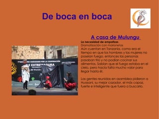 De boca en boca A casa de Mulungu  La necesidad de empatizar. Dramatización con marionetas  Aún cuentan en Tanzania, como era el tiempo en que los hombres y las mujeres no poseían fuego, entonces las personas pasaban frío y no podían cocinar sus alimentos. Sabían que el fuego estaba en el cielo, pero hacía falta mucho valor para llegar hasta él. Las gentes reunidas en asamblea pidieron a Huasani, su mejor cazador, el más capaz, fuerte e inteligente que fuera a buscarlo.  