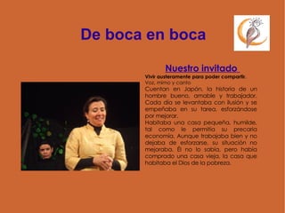 De boca en boca Nuestro invitado  Vivir austeramente para poder compartir. Voz, mimo y canto Cuentan en Japón, la historia de un hombre bueno, amable y trabajador. Cada día se levantaba con ilusión y se empeñaba en su tarea, esforzándose por mejorar. Habitaba una casa pequeña, humilde, tal como le permitía su precaria economía. Aunque trabajaba bien y no dejaba de esforzarse, su situación no mejoraba. Él no lo sabía, pero había comprado una casa vieja, la casa que habitaba el Dios de la pobreza. 