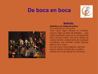 De boca en boca Belinda.   Libertad y no-violencia activa Con participación del publico Vivió hace algun tiempo un hombre, aquí en algun pueblo de Badajoz....  que había quedado viudo con una pequeña hija a la que cuidar.  Era tal su deseo de cuidar de ella y preservarla de cualquier accidente que decidió criarla siempre dentro de su casa.  Fue así como creció Belinda, siempre bajo la atenta mirada de su padre y viendo el mundo desde las ventanas...  