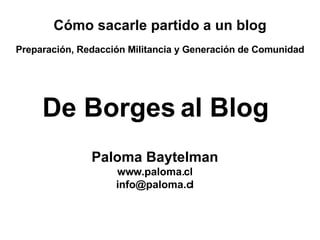 De Borges al Blog Paloma Baytelman www.paloma.cl [email_address] Cómo sacarle partido a un blog Preparación, Redacción Militancia y Generación de Comunidad 