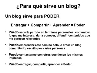 Un blog sirve para PODER Entregar + Compartir + Aprender = Poder Puedo  sacarle partido en términos personales: comunicar lo que me interesa; dar a conocer, difundir contenidos que me parecen relevantes Puedo  emprender este camino solo, o crear un blog comunitario, escrito por varias personas Puedo  contactarme con otros que tienen los mismos intereses Puedo  entregar, compartir, aprender = Poder ¿Para qué sirve un blog? 