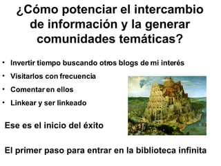 ¿Cómo potenciar el intercambio de información y la generar comunidades temáticas? Invertir tiempo buscando otros blogs de mi interés Visitarlos con frecuencia  Comentar en ellos Linkear y ser linkeado Ese es el inicio del éxito  El primer paso para entrar en la biblioteca infinita   