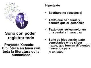 Hipertexto Escritura no secuencial  Texto que se bifurca y permite que el lector elija Texto que  se lea mejor en una pantalla interactiva  Serie de bloques de texto conectados entre sí por nexos, que forman diferentes itinerarios para  el usuario Soñó con poder  registrar todo Proyecto Xanadu: Biblioteca en línea con toda la literatura de la humanidad 