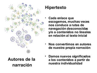 Hipertexto Cada enlace que escogemos, muchas veces nos conduce a rutas de navegación desconocidas y/o a contenidos no lineales en relación al texto inicial Nos convertimos en autores de nuestra propia narración Damos nuevos significados a los contenidos a partir de nuestra individualidad Autores de la  narración 