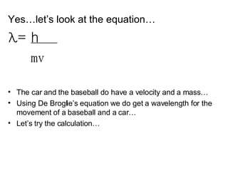 Yes…let’s look at the equation… λ =  h  mv The car and the baseball do have a velocity and a mass… Using De Broglie’s equation we do get a wavelength for the movement of a baseball and a car… Let’s try the calculation… 