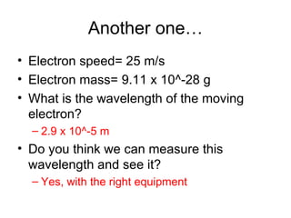 Another one… Electron speed= 25 m/s Electron mass= 9.11 x 10^-28 g What is the wavelength of the moving electron? 2.9 x 10^-5 m Do you think we can measure this wavelength and see it? Yes, with the right equipment 