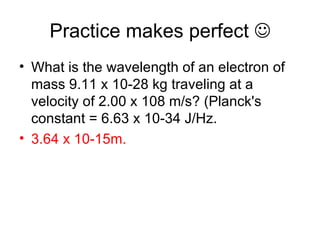 Practice makes perfect   What is the wavelength of an electron of mass 9.11 x 10-28 kg traveling at a velocity of 2.00 x 108 m/s? (Planck's constant = 6.63 x 10-34 J/Hz.  3.64 x 10-15m.   