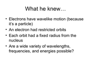 What he knew… Electrons have wavelike motion (because it’s a particle) An electron had restricted orbits Each orbit had a fixed radius from the nucleus Are a wide variety of wavelengths, frequencies, and energies possible? 