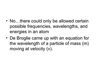 No…there could only be allowed certain possible frequencies, wavelengths, and energies in an atom De Broglie came up with an equation for the wavelength of a particle of mass (m) moving at velocity (v). 