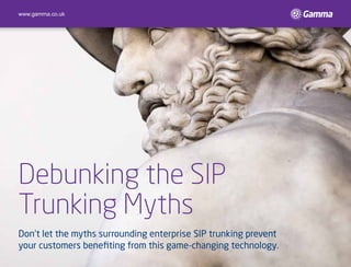 Debunking the SIP
trunking myths
Don’t let the myths surrounding enterprise SIP trunking prevent
your customers benefiting from this game-changing technology.
www.gamma.co.uk
 