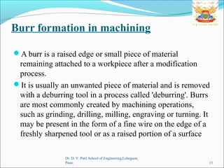 Burr formation in machining
Dr. D. Y. Patil School of Engineering,Lohegaon,
Pune. 13
A burr is a raised edge or small piece of material
remaining attached to a workpiece after a modification
process.
It is usually an unwanted piece of material and is removed
with a deburring tool in a process called 'deburring'. Burrs
are most commonly created by machining operations,
such as grinding, drilling, milling, engraving or turning. It
may be present in the form of a fine wire on the edge of a
freshly sharpened tool or as a raised portion of a surface
 