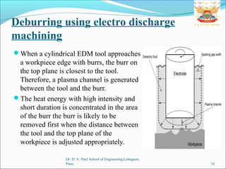 Deburring using electro discharge
machining
When a cylindrical EDM tool approaches
a workpiece edge with burrs, the burr on
the top plane is closest to the tool.
Therefore, a plasma channel is generated
between the tool and the burr.
The heat energy with high intensity and
short duration is concentrated in the area
of the burr the burr is likely to be
removed first when the distance between
the tool and the top plane of the
workpiece is adjusted appropriately.
Dr. D. Y. Patil School of Engineering,Lohegaon,
Pune. 16
 