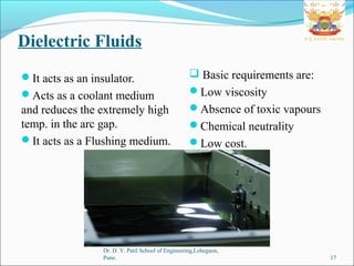 Dielectric Fluids
It acts as an insulator.
Acts as a coolant medium
and reduces the extremely high
temp. in the arc gap.
It acts as a Flushing medium.
Dr. D. Y. Patil School of Engineering,Lohegaon,
Pune. 17
 Basic requirements are:
Low viscosity
Absence of toxic vapours
Chemical neutrality
Low cost.
 