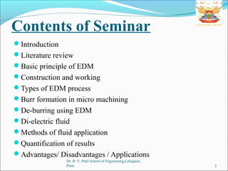 Contents of Seminar
Introduction
Literature review
Basic principle of EDM
Construction and working
Types of EDM process
Burr formation in micro machining
De-burring using EDM
Di-electric fluid
Methods of fluid application
Quantification of results
Advantages/ Disadvantages / Applications
Dr. D. Y. Patil School of Engineering,Lohegaon,
Pune. 2
 
