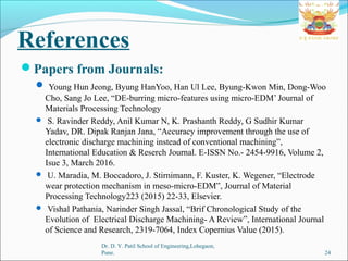 References
Papers from Journals:
 Young Hun Jeong, Byung HanYoo, Han Ul Lee, Byung-Kwon Min, Dong-Woo
Cho, Sang Jo Lee, “DE-burring micro-features using micro-EDM’ Journal of
Materials Processing Technology
 S. Ravinder Reddy, Anil Kumar N, K. Prashanth Reddy, G Sudhir Kumar
Yadav, DR. Dipak Ranjan Jana, “Accuracy improvement through the use of
electronic discharge machining instead of conventional machining”,
International Education & Reserch Journal. E-ISSN No.- 2454-9916, Volume 2,
Isue 3, March 2016.
 U. Maradia, M. Boccadoro, J. Stirnimann, F. Kuster, K. Wegener, “Electrode
wear protection mechanism in meso-micro-EDM”, Journal of Material
Processing Technology223 (2015) 22-33, Elsevier.
 Vishal Pathania, Narinder Singh Jassal, “Brif Chronological Study of the
Evolution of Electrical Discharge Machining- A Review”, International Journal
of Science and Research, 2319-7064, Index Copernius Value (2015).
24
Dr. D. Y. Patil School of Engineering,Lohegaon,
Pune.
 