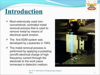 Introduction
 Most extensively used non-
conventional, controlled metal
removal process that is used to
remove metal by means of
electrical spark erosion.
 The first EDM system was
developed by Lazarenko in 1943.
 The metal removal process is
performed by applying a pulsating
(on/off) electrical charge of high
frequency current through the
electrode to the work piece
immersed in dielectric medium.
3
Dr. D. Y. Patil School of Engineering,Lohegaon,
Pune.
 