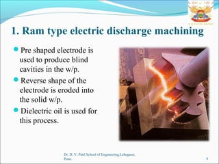 1. Ram type electric discharge machining
Pre shaped electrode is
used to produce blind
cavities in the w/p.
Reverse shape of the
electrode is eroded into
the solid w/p.
Dielectric oil is used for
this process.
Dr. D. Y. Patil School of Engineering,Lohegaon,
Pune. 9
 
