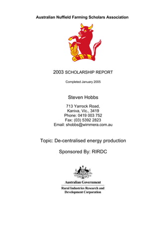 Australian Nuffield Farming Scholars Association




        2003 SCHOLARSHIP REPORT
               Completed January 2005




                Steven Hobbs
                713 Yarrock Road,
                 Kaniva, Vic., 3419
               Phone: 0419 003 752
               Fax: (03) 5392 2823
         Email: shobbs@wimmera.com.au



  Topic: De-centralised energy production

           Sponsored By: RIRDC
 