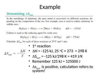 Example
• 1st
reaction
• H = -125 kJ, 25 o
C + 273 = 298 K
• Ssurr = -125 kJ/298 K = 419 J/K
• Remember 125 kJ = 125000 J
• ssurr is positive, calculation refers to
system!
 
