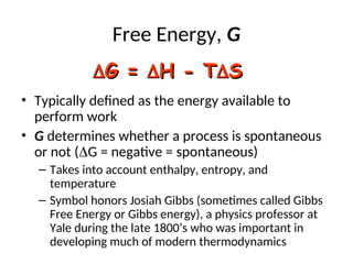 Free Energy, G
• Typically defined as the energy available to
perform work
• G determines whether a process is spontaneous
or not (G = negative = spontaneous)
– Takes into account enthalpy, entropy, and
temperature
– Symbol honors Josiah Gibbs (sometimes called Gibbs
Free Energy or Gibbs energy), a physics professor at
Yale during the late 1800’s who was important in
developing much of modern thermodynamics

G =
G = 
H - T
H - T
S
S
 
