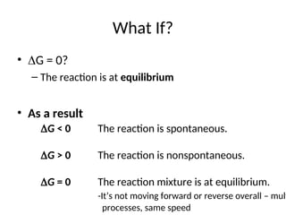 What If?
• G = 0?
– The reaction is at equilibrium
• As a result
G < 0 The reaction is spontaneous.
G > 0 The reaction is nonspontaneous.
G = 0 The reaction mixture is at equilibrium.
-It’s not moving forward or reverse overall – multi
processes, same speed
 