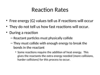 Reaction Rates
• Free energy (G) values tell us if reactions will occur
• They do not tell us how fast reactions will occur.
• During a reaction
– Reactant particles must physically collide
– They must collide with enough energy to break the
bonds in the reactant
• Some reactions require the addition of heat energy. This
gives the reactants the extra energy needed (more collisions,
harder collisions) for this process to occur.
 