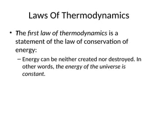 Laws Of Thermodynamics
• The first law of thermodynamics is a
statement of the law of conservation of
energy:
– Energy can be neither created nor destroyed. In
other words, the energy of the universe is
constant.
 