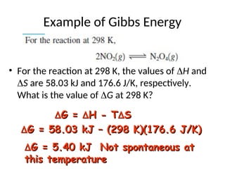 Example of Gibbs Energy
• For the reaction at 298 K, the values of H and
S are 58.03 kJ and 176.6 J/K, respectively.
What is the value of G at 298 K?

G =
G = 
H - T
H - T
S
S

G = 58.03 kJ – (298 K)(176.6 J/K)
G = 58.03 kJ – (298 K)(176.6 J/K)

G = 5.40 kJ Not spontaneous at
G = 5.40 kJ Not spontaneous at
this temperature
this temperature
 