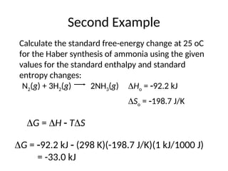 Second Example
Calculate the standard free-energy change at 25 oC
for the Haber synthesis of ammonia using the given
values for the standard enthalpy and standard
entropy changes:
So = 198.7 J/K
2NH3(g)
N2(g) + 3H2(g) Ho = 92.2 kJ
G = H  TS
G = 92.2 kJ  (298 K)(-198.7 J/K)(1 kJ/1000 J)
= -33.0 kJ
 