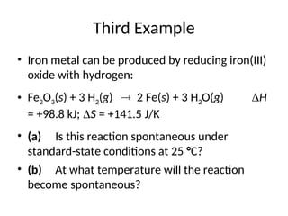 Third Example
• Iron metal can be produced by reducing iron(III)
oxide with hydrogen:
• Fe2O3(s) + 3 H2(g)  2 Fe(s) + 3 H2O(g) H
= +98.8 kJ; S = +141.5 J/K
• (a) Is this reaction spontaneous under
standard-state conditions at 25 °C?
• (b) At what temperature will the reaction
become spontaneous?
 
