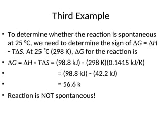 Third Example
• To determine whether the reaction is spontaneous
at 25 °C, we need to determine the sign of G = H
 TS. At 25 C (298 K), G for the reaction is
• G = H  TS = (98.8 kJ)  (298 K)(0.1415 kJ/K)
• = (98.8 kJ)  (42.2 kJ)
• = 56.6 k
• Reaction is NOT spontaneous!
 