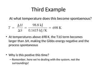 Third Example
• At temperatures above 698 K, the TS term becomes
larger than H, making the Gibbs energy negative and the
process spontaneous
• Why is this postive this time?
– Remember, here we’re dealing with the system, not the
surroundings!
At what temperature does this become spontaenous?
 