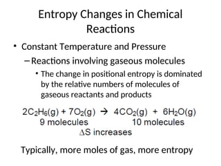 Entropy Changes in Chemical
Reactions
• Constant Temperature and Pressure
–Reactions involving gaseous molecules
• The change in positional entropy is dominated
by the relative numbers of molecules of
gaseous reactants and products
Typically, more moles of gas, more entropy
 