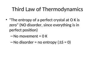 Third Law of Thermodynamics
• "The entropy of a perfect crystal at O K is
zero" (NO disorder, since everything is in
perfect position)
–No movement = 0 K
–No disorder = no entropy (S = 0)
 