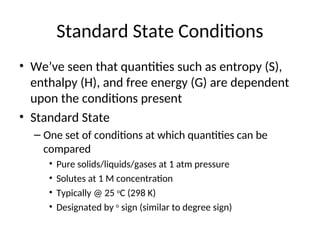 Standard State Conditions
• We’ve seen that quantities such as entropy (S),
enthalpy (H), and free energy (G) are dependent
upon the conditions present
• Standard State
– One set of conditions at which quantities can be
compared
• Pure solids/liquids/gases at 1 atm pressure
• Solutes at 1 M concentration
• Typically @ 25 o
C (298 K)
• Designated by o
sign (similar to degree sign)
 