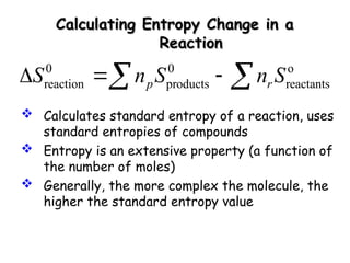 Calculating Entropy Change in a
Calculating Entropy Change in a
Reaction
Reaction
0 0 o
reaction products reactants
p r
S n S n S
  
 
 Calculates standard entropy of a reaction, uses
standard entropies of compounds
 Entropy is an extensive property (a function of
the number of moles)
 Generally, the more complex the molecule, the
higher the standard entropy value
 