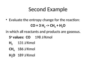 Second Example
• Evaluate the entropy change for the reaction:
CO + 3 H2 -> CH4 + H2O
in which all reactants and products are gaseous.
So
values: CO 198 J/Kmol
H2 131 J/Kmol
CH4 186 J/Kmol
H2O 189 J/Kmol
 